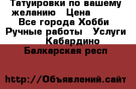 Татуировки,по вашему желанию › Цена ­ 500 - Все города Хобби. Ручные работы » Услуги   . Кабардино-Балкарская респ.